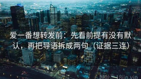 爱一番想转发前：先看前提有没有默认，再把导语拆成两句（证据三连）