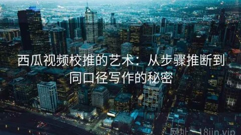 西瓜视频校推的艺术：从步骤推断到同口径写作的秘密