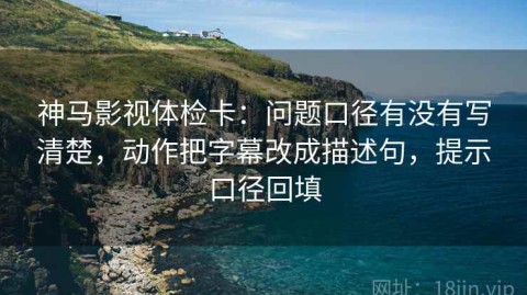 神马影视体检卡：问题口径有没有写清楚，动作把字幕改成描述句，提示口径回填