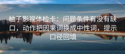 柚子影视体检卡：问题条件有没有缺口，动作把因果词换成中性词，提示口径回填