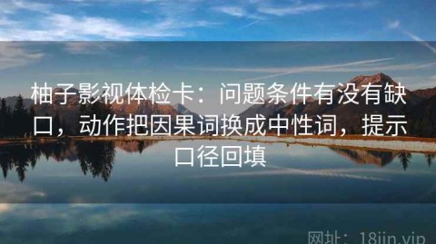 柚子影视体检卡：问题条件有没有缺口，动作把因果词换成中性词，提示口径回填