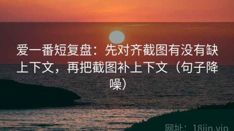爱一番短复盘：先对齐截图有没有缺上下文，再把截图补上下文（句子降噪）