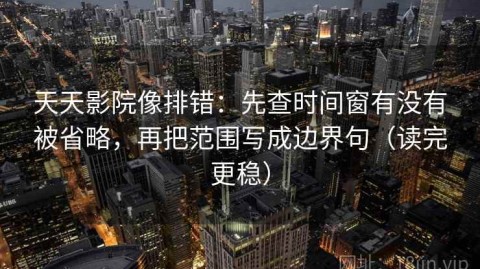 天天影院像排错：先查时间窗有没有被省略，再把范围写成边界句（读完更稳）