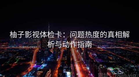 柚子影视体检卡：问题热度的真相解析与动作指南
