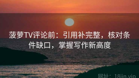 菠萝TV评论前：引用补完整，核对条件缺口，掌握写作新高度