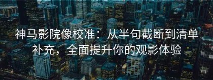 神马影院像校准：从半句截断到清单补充，全面提升你的观影体验