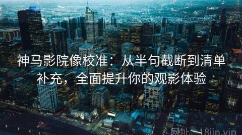 神马影院像校准：从半句截断到清单补充，全面提升你的观影体验