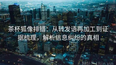 茶杯狐像排错：从转发语再加工到证据梳理，解析信息纠纷的真相