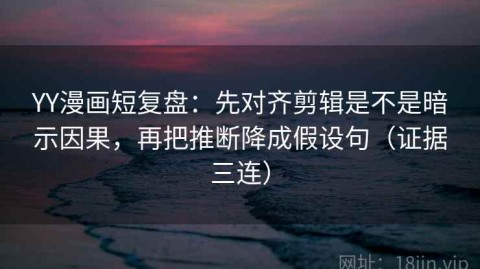 YY漫画短复盘：先对齐剪辑是不是暗示因果，再把推断降成假设句（证据三连）