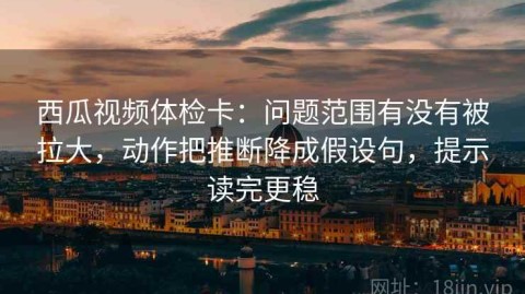 西瓜视频体检卡：问题范围有没有被拉大，动作把推断降成假设句，提示读完更稳
