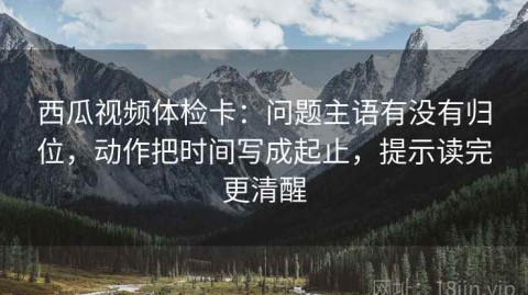 西瓜视频体检卡：问题主语有没有归位，动作把时间写成起止，提示读完更清醒