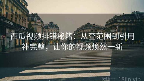 西瓜视频排错秘籍：从查范围到引用补完整，让你的视频焕然一新