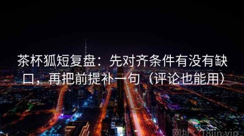 茶杯狐短复盘：先对齐条件有没有缺口，再把前提补一句（评论也能用）