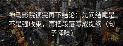 神马影院读完再下结论：先问结尾是不是强收束，再把段落写成提纲（句子降噪）
