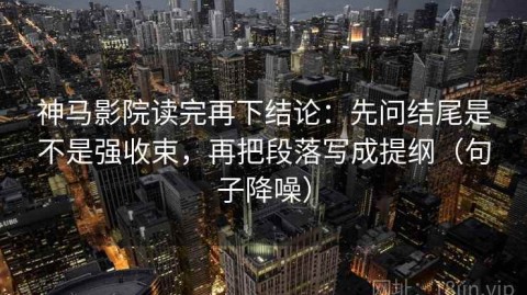 神马影院读完再下结论：先问结尾是不是强收束，再把段落写成提纲（句子降噪）