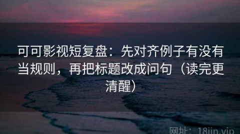 可可影视短复盘：先对齐例子有没有当规则，再把标题改成问句（读完更清醒）