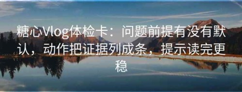 糖心Vlog体检卡：问题前提有没有默认，动作把证据列成条，提示读完更稳