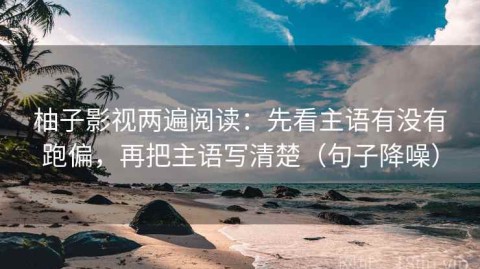 柚子影视两遍阅读：先看主语有没有跑偏，再把主语写清楚（句子降噪）