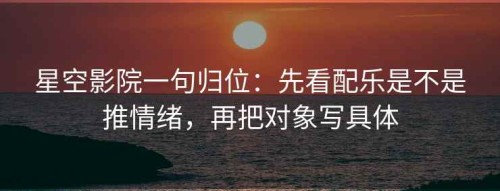 星空影院一句归位：先看配乐是不是推情绪，再把对象写具体
