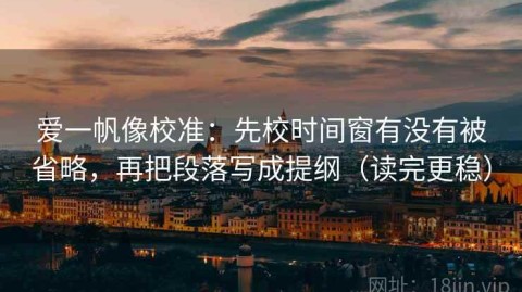 爱一帆像校准：先校时间窗有没有被省略，再把段落写成提纲（读完更稳）
