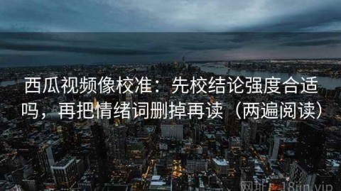 西瓜视频像校准：先校结论强度合适吗，再把情绪词删掉再读（两遍阅读）