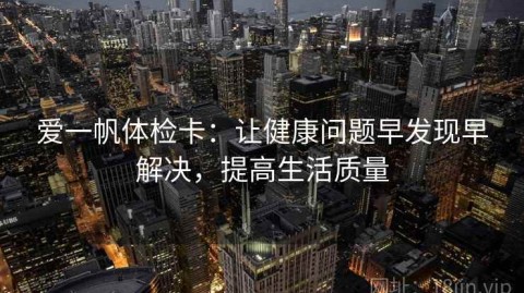爱一帆体检卡：让健康问题早发现早解决，提高生活质量