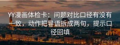 YY漫画体检卡：问题对比口径有没有一致，动作把导语拆成两句，提示口径回填
