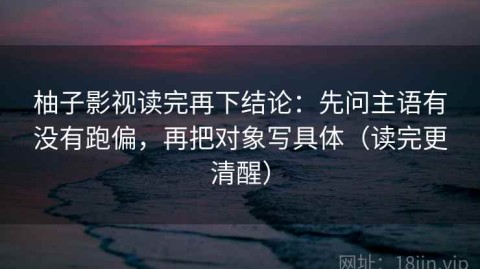柚子影视读完再下结论：先问主语有没有跑偏，再把对象写具体（读完更清醒）