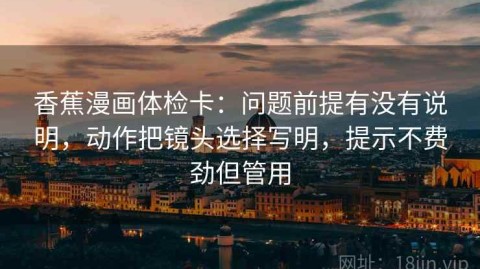 香蕉漫画体检卡：问题前提有没有说明，动作把镜头选择写明，提示不费劲但管用