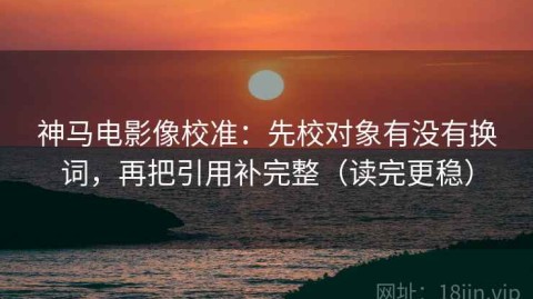 神马电影像校准：先校对象有没有换词，再把引用补完整（读完更稳）