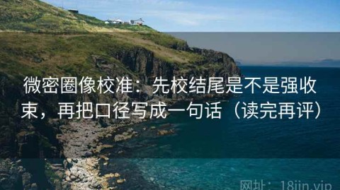 微密圈像校准：先校结尾是不是强收束，再把口径写成一句话（读完再评）