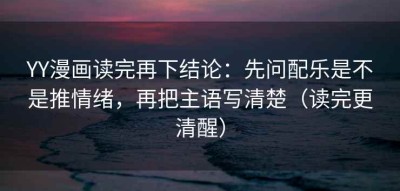 YY漫画读完再下结论：先问配乐是不是推情绪，再把主语写清楚（读完更清醒）