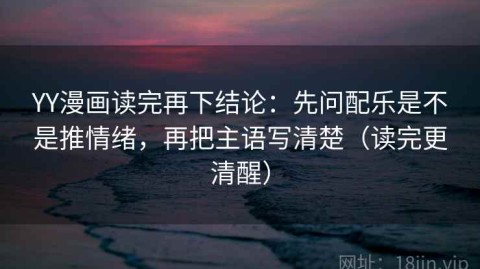 YY漫画读完再下结论：先问配乐是不是推情绪，再把主语写清楚（读完更清醒）
