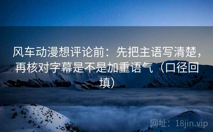 风车动漫想评论前:先把主语写清楚,再核对字幕是不是加重语气(口径回填) 风车动漫想评论前:先把主语写清楚,再核对字幕是不是加重语气(口径回填)