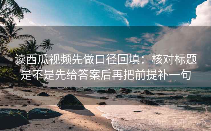 读西瓜视频先做口径回填:核对标题是不是先给答案后再把前提补一句 读西瓜视频先做口径回填:核对标题是不是先给答案后再把前提补一句