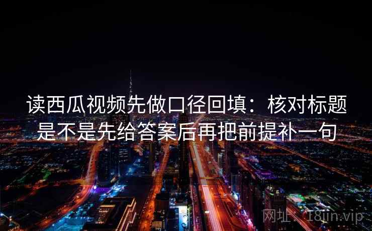 读西瓜视频先做口径回填:核对标题是不是先给答案后再把前提补一句 读西瓜视频先做口径回填:核对标题是不是先给答案后再把前提补一句