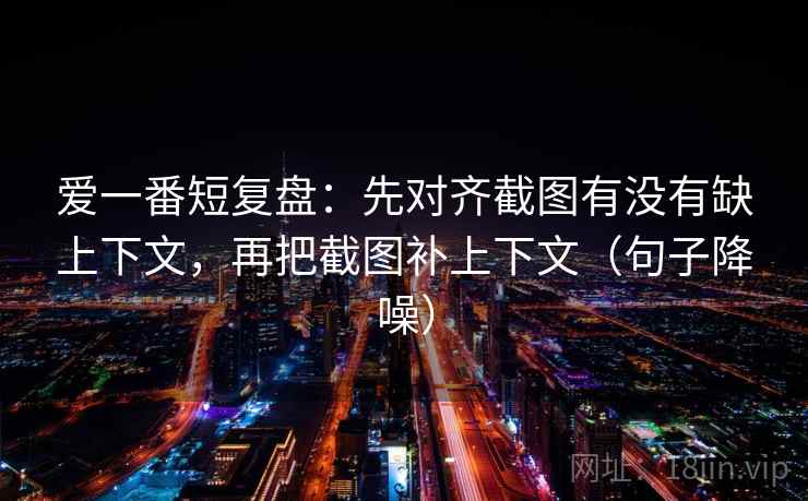 爱一番短复盘:先对齐截图有没有缺上下文,再把截图补上下文(句子降噪) 爱一番短复盘:先对齐截图有没有缺上下文,再把截图补上下文(句子降噪)