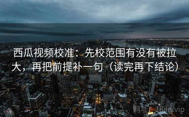西瓜视频校准：先校范围有没有被拉大，再把前提补一句（读完再下结论）