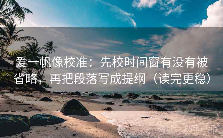 爱一帆像校准：先校时间窗有没有被省略，再把段落写成提纲（读完更稳）