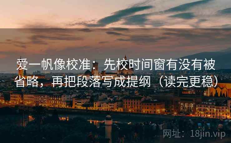 爱一帆像校准：先校时间窗有没有被省略，再把段落写成提纲（读完更稳）