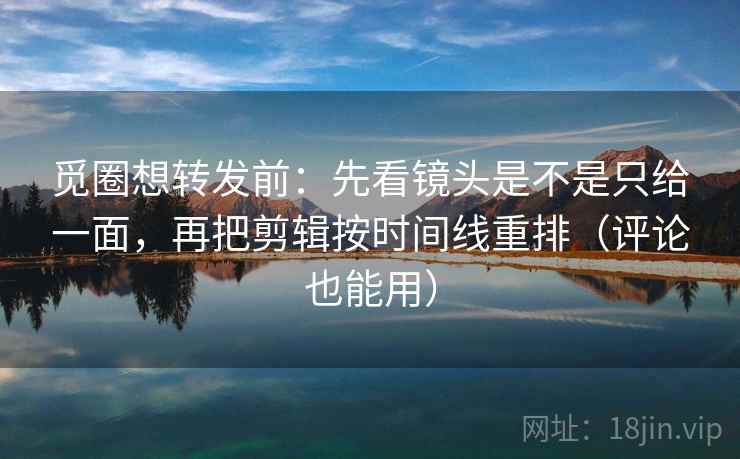 觅圈想转发前：先看镜头是不是只给一面，再把剪辑按时间线重排（评论也能用）