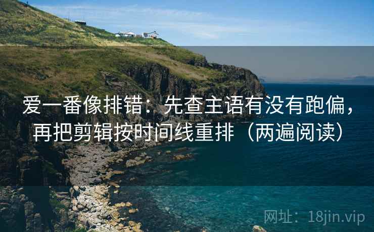 爱一番像排错：先查主语有没有跑偏，再把剪辑按时间线重排（两遍阅读）