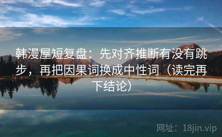 韩漫屋短复盘:先对齐推断有没有跳步,再把因果词换成中性词(读完再下结论) 韩漫屋短复盘:先对齐推断有没有跳步,再把因果词换成中性词(读完再下结论)