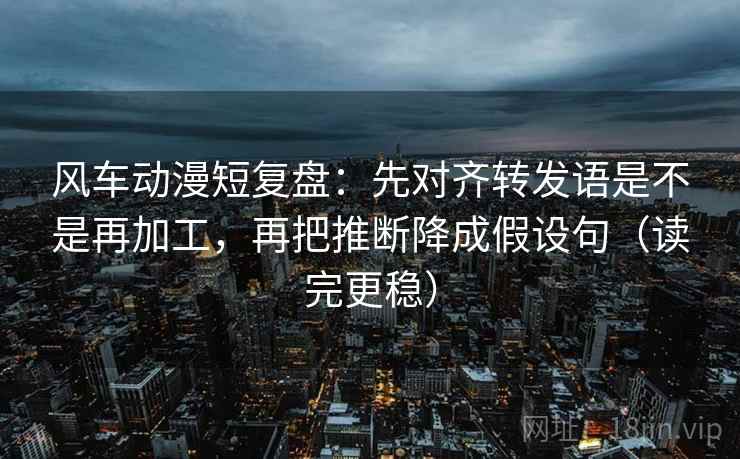 风车动漫短复盘:先对齐转发语是不是再加工,再把推断降成假设句(读完更稳) 风车动漫短复盘:先对齐转发语是不是再加工,再把推断降成假设句(读完更稳)