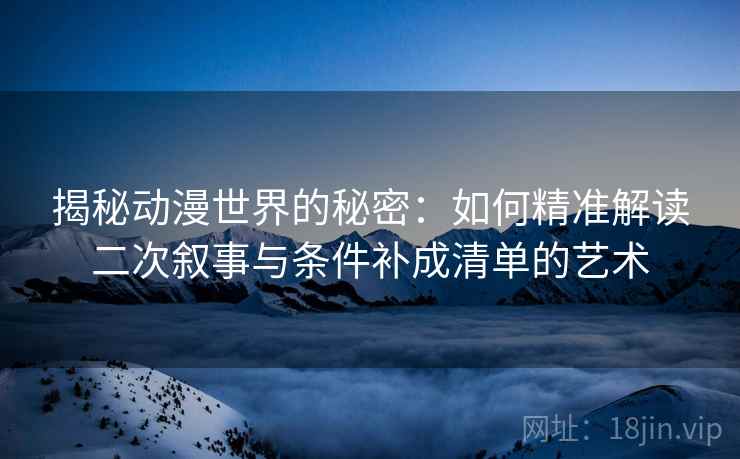 揭秘动漫世界的秘密:如何精准解读二次叙事与条件补成清单的艺术 揭秘动漫世界的秘密:如何精准解读二次叙事与条件补成清单的艺术