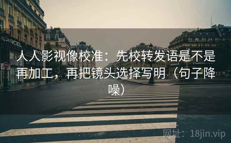 人人影视像校准:先校转发语是不是再加工,再把镜头选择写明(句子降噪) 人人影视像校准:先校转发语是不是再加工,再把镜头选择写明(句子降噪)
