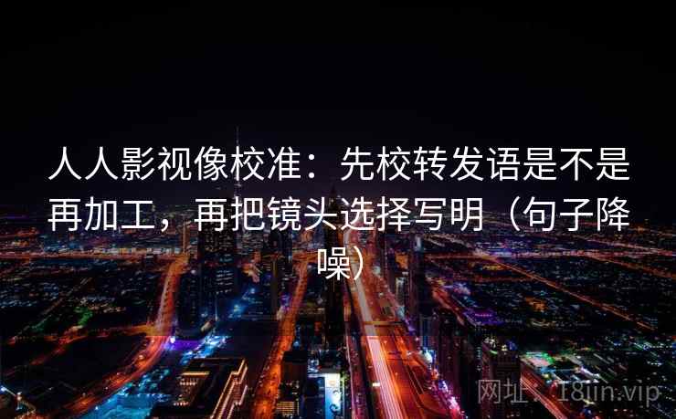 人人影视像校准:先校转发语是不是再加工,再把镜头选择写明(句子降噪) 人人影视像校准:先校转发语是不是再加工,再把镜头选择写明(句子降噪)