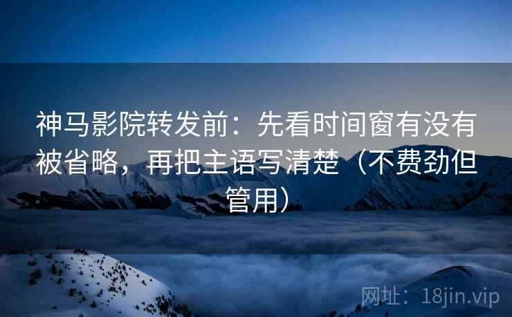 神马影院转发前：先看时间窗有没有被省略，再把主语写清楚（不费劲但管用）