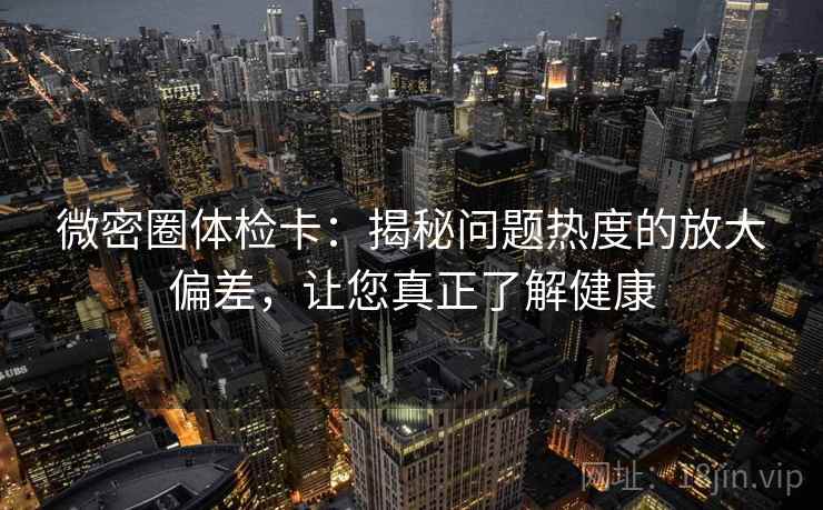 微密圈体检卡：揭秘问题热度的放大偏差，让您真正了解健康