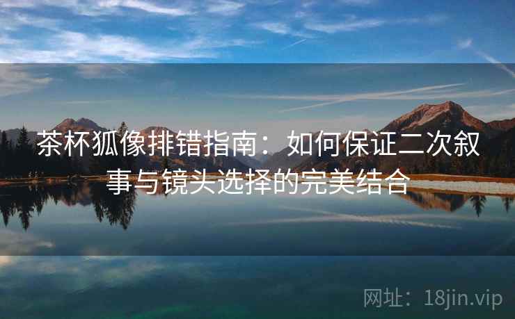 茶杯狐像排错指南：如何保证二次叙事与镜头选择的完美结合